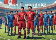 豪强争霸，欧国联赛事上演巅峰对决